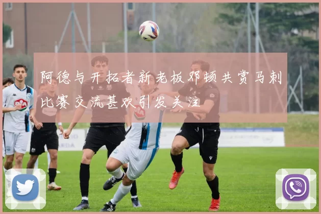 阿德与开拓者新老板邓顿共赏马刺比赛交流甚欢引发关注