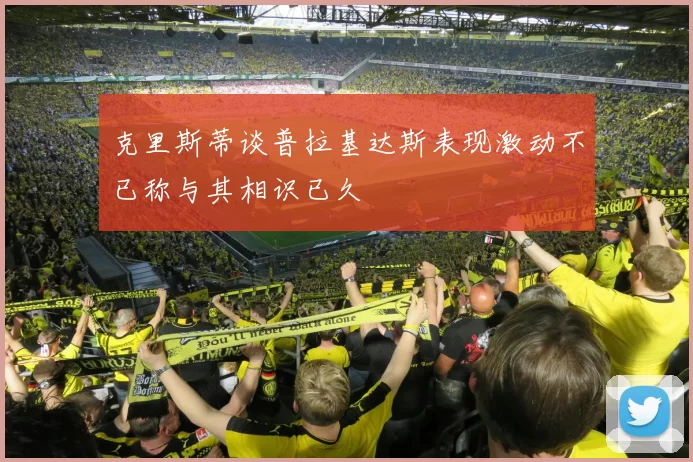 克里斯蒂谈普拉基达斯表现激动不已称与其相识已久