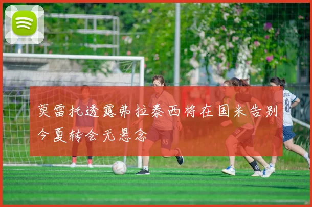莫雷托透露弗拉泰西将在国米告别今夏转会无悬念