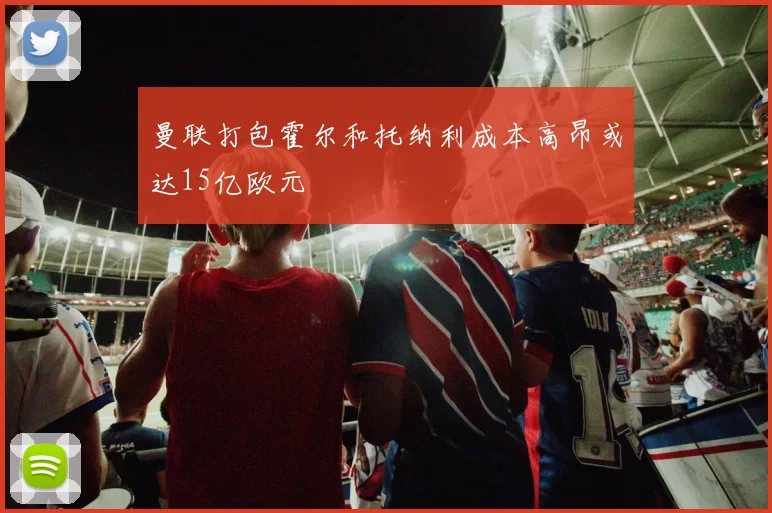 曼联打包霍尔和托纳利成本高昂或达15亿欧元