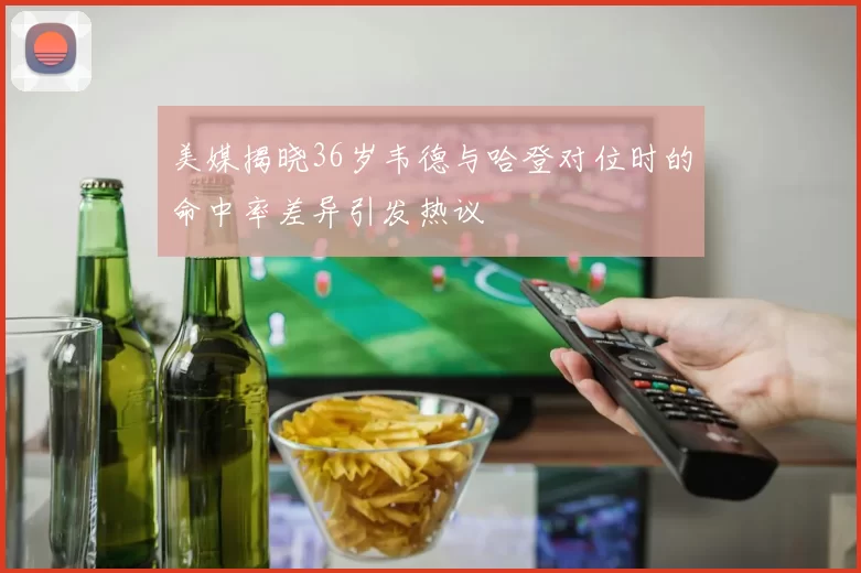 美媒揭晓36岁韦德与哈登对位时的命中率差异引发热议
