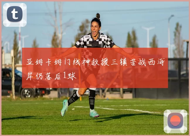 亚姆卡姆门线神救援三镇苦战西海岸仍落后1球