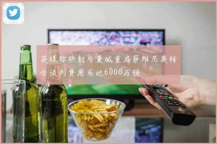 英媒称热刺与曼城重启萨维尼奥转会谈判费用或达6000万镑