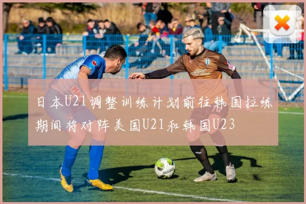 日本U21调整训练计划前往韩国拉练期间将对阵美国U21和韩国U23