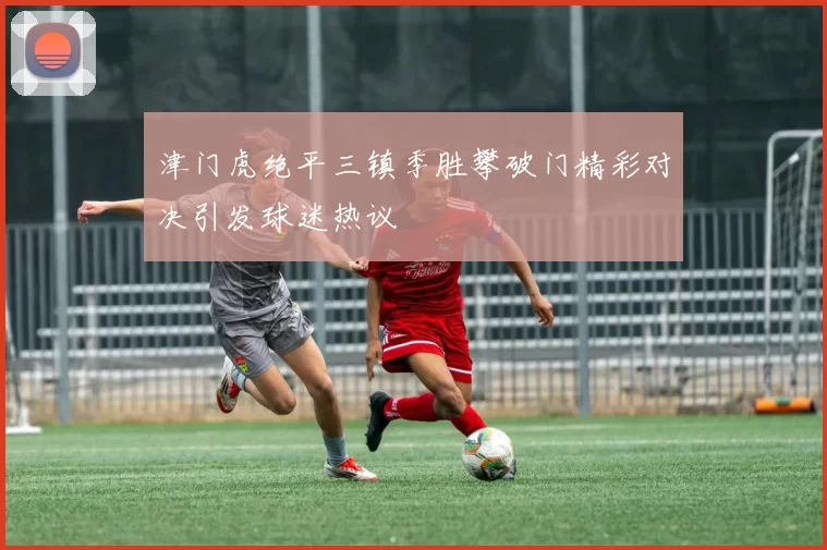津门虎绝平三镇季胜攀破门精彩对决引发球迷热议