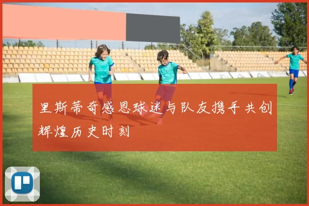 里斯蒂奇感恩球迷与队友携手共创辉煌历史时刻