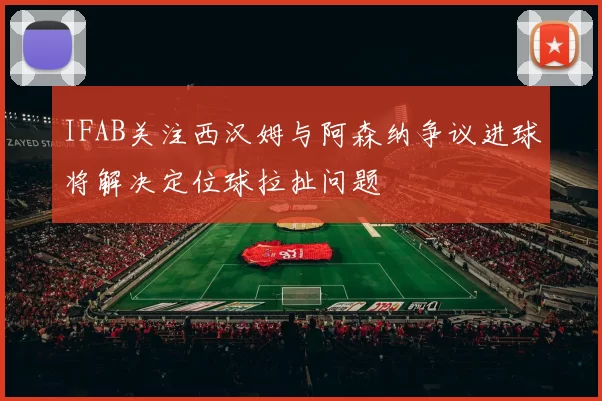 IFAB关注西汉姆与阿森纳争议进球将解决定位球拉扯问题